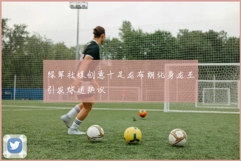 绿军社媒创意十足龙布朗化身龙王引发球迷热议