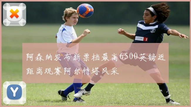 阿森纳发布新票档最高6500英镑近距离观赛阿尔特塔风采