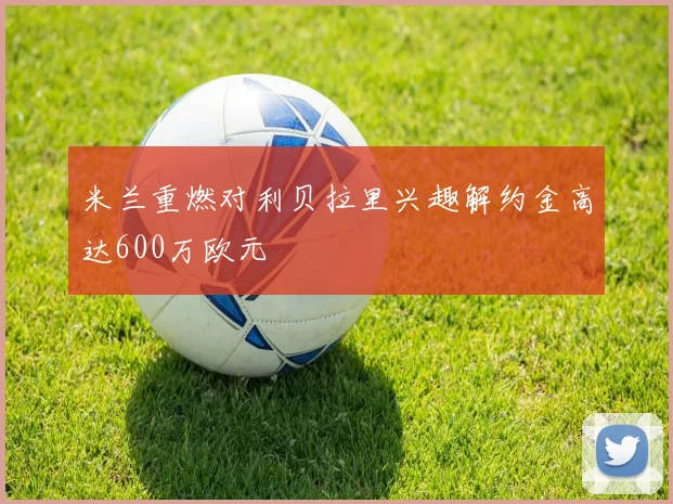 米兰重燃对利贝拉里兴趣解约金高达600万欧元
