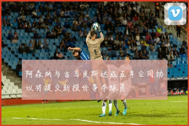 阿森纳与吉马良斯达成五年合同协议将提交新报价争夺球员