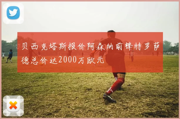 贝西克塔斯报价阿森纳前锋特罗萨德总价达2000万欧元