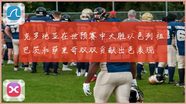 克罗地亚在世预赛中大胜以色列祖巴茨和萨里奇双双贡献出色表现