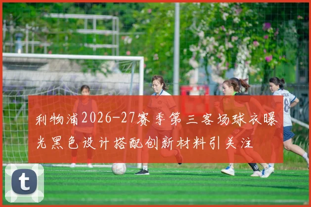 利物浦2026-27赛季第三客场球衣曝光黑色设计搭配创新材料引关注