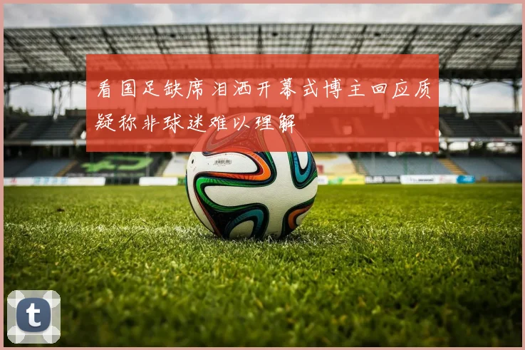 看国足缺席泪洒开幕式博主回应质疑称非球迷难以理解