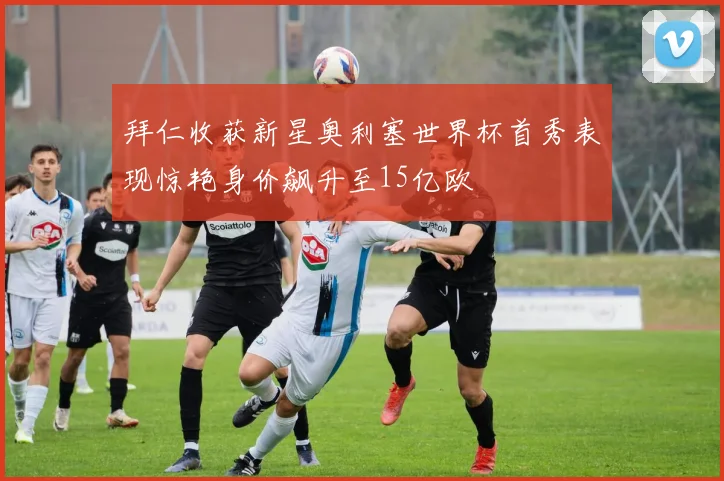 拜仁收获新星奥利塞世界杯首秀表现惊艳身价飙升至15亿欧