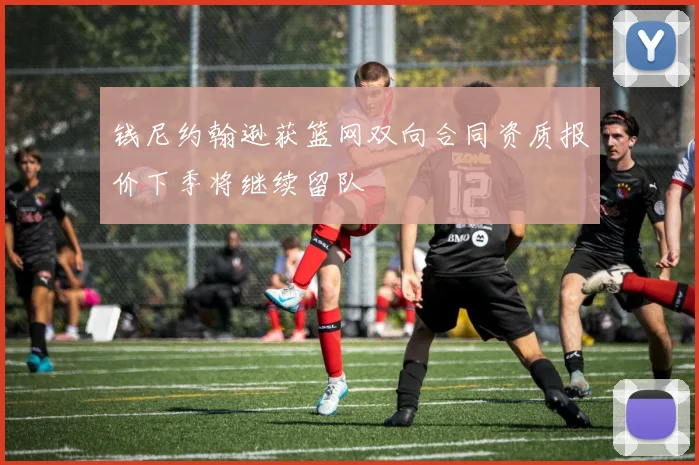 钱尼约翰逊获篮网双向合同资质报价下季将继续留队