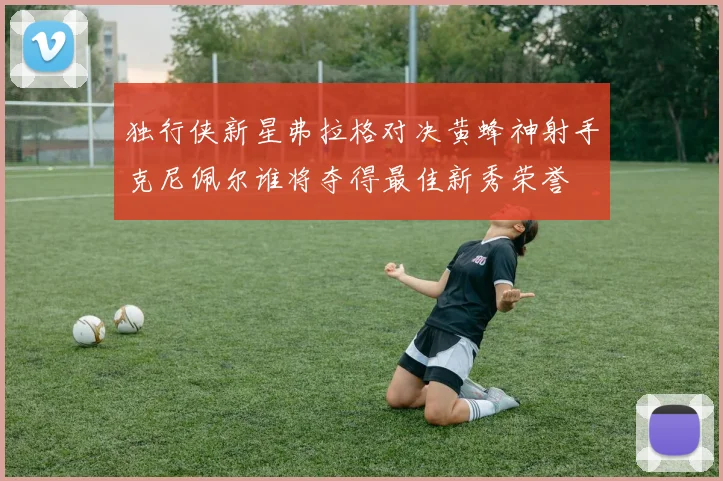独行侠新星弗拉格对决黄蜂神射手克尼佩尔谁将夺得最佳新秀荣誉